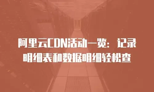 阿里云CDN活动一览：记录明细表和数据明细轻松查